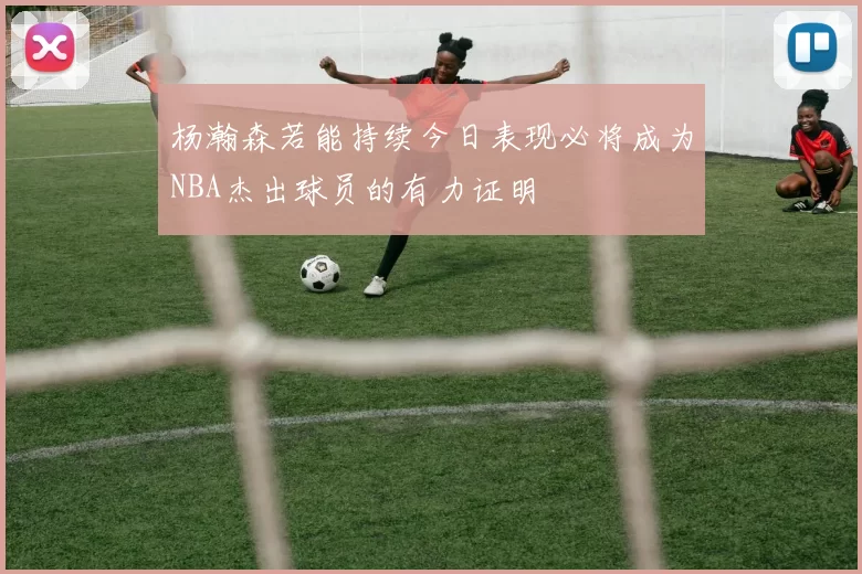 杨瀚森若能持续今日表现必将成为NBA杰出球员的有力证明