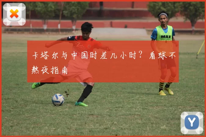 卡塔尔与中国时差几小时？看球不熬夜指南