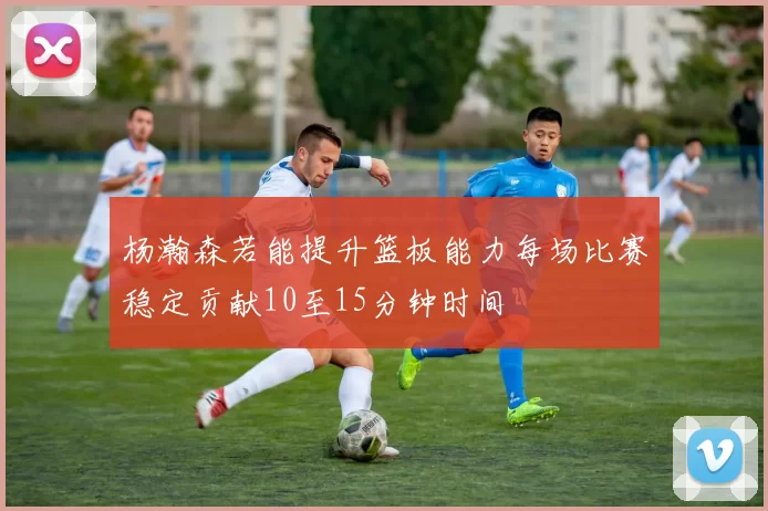 杨瀚森若能提升篮板能力每场比赛稳定贡献10至15分钟时间