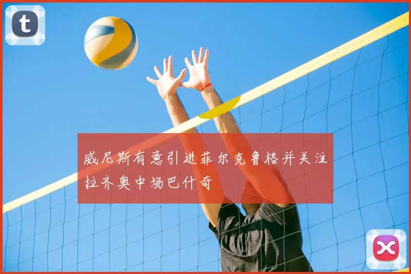 威尼斯有意引进菲尔克鲁格并关注拉齐奥中场巴什奇