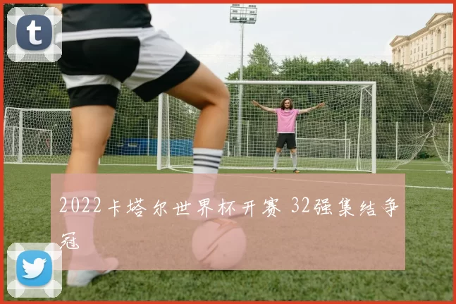 2022卡塔尔世界杯开赛 32强集结争冠