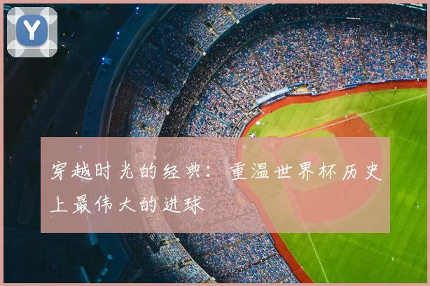 穿越时光的经典:重温世界杯历史上最伟大的进球