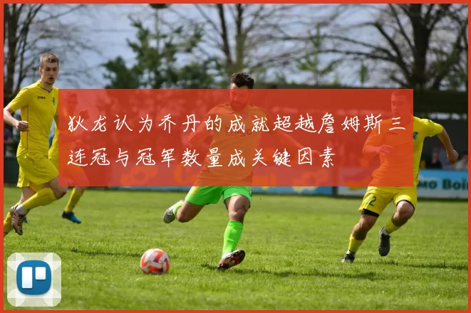 狄龙认为乔丹的成就超越詹姆斯三连冠与冠军数量成关键因素