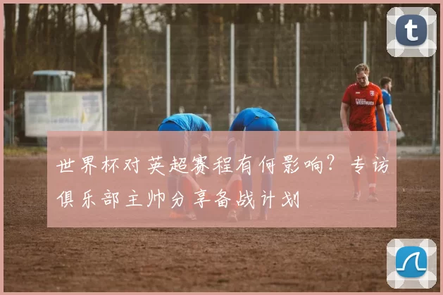 世界杯对英超赛程有何影响？专访俱乐部主帅分享备战计划