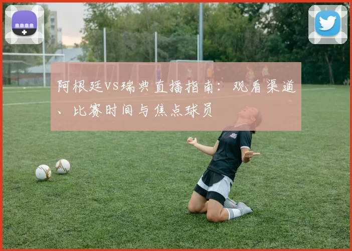 阿根廷vs瑞典直播指南：观看渠道、比赛时间与焦点球员