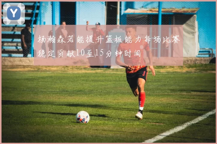 杨瀚森若能提升篮板能力每场比赛稳定贡献10至15分钟时间