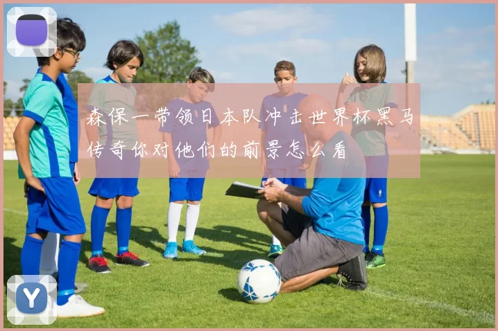 森保一带领日本队冲击世界杯黑马传奇你对他们的前景怎么看