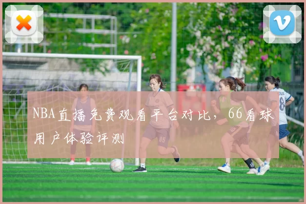 NBA直播免费观看平台对比,66看球用户体验评测