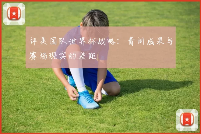 评美国队世界杯战略:青训成果与赛场现实的差距