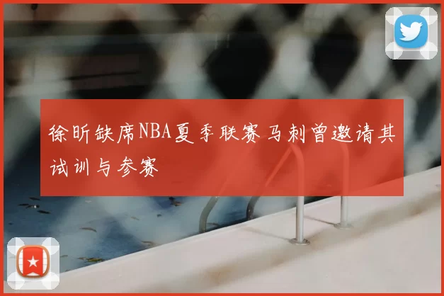 徐昕缺席NBA夏季联赛马刺曾邀请其试训与参赛