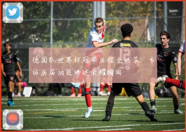 德国队世界杯冠军历程全记录：专访历届功臣讲述荣耀瞬间