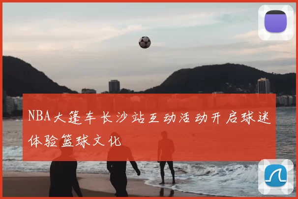 NBA大篷车长沙站互动活动开启球迷体验篮球文化