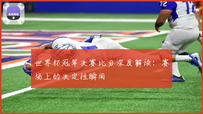 世界杯冠军决赛比分深度解读：赛场上的决定性瞬间