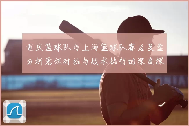 重庆篮球队与上海篮球队赛后复盘分析意识对抗与战术执行的深度探讨