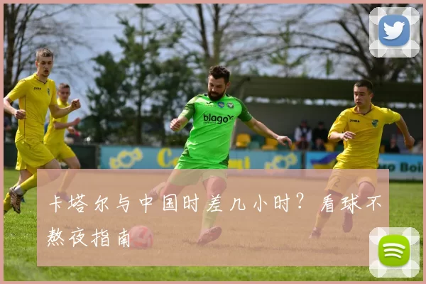 卡塔尔与中国时差几小时?看球不熬夜指南