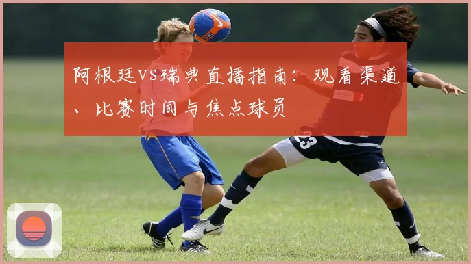 阿根廷vs瑞典直播指南：观看渠道、比赛时间与焦点球员