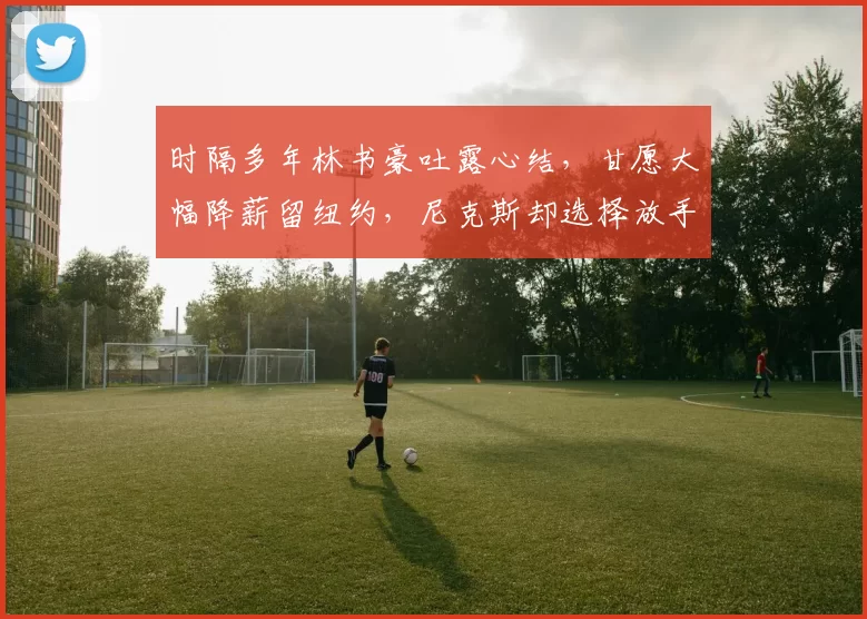 时隔多年林书豪吐露心结,甘愿大幅降薪留纽约,尼克斯却选择放手