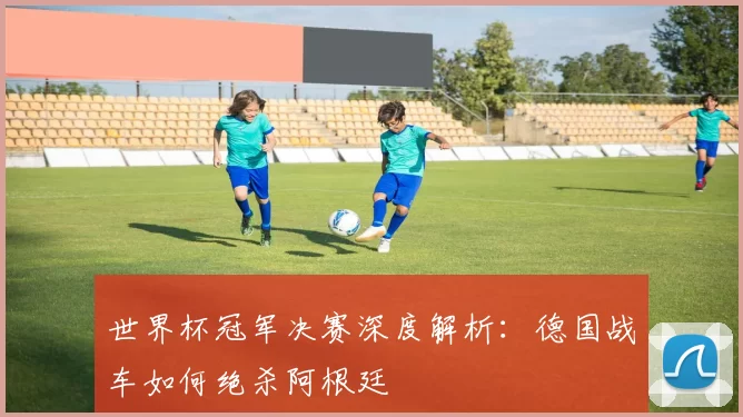 世界杯冠军决赛深度解析：德国战车如何绝杀阿根廷