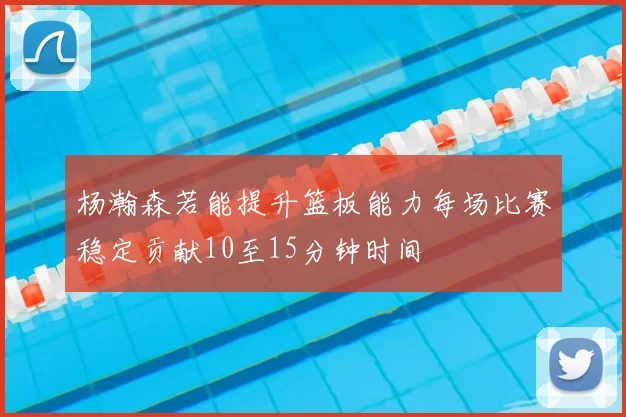 杨瀚森若能提升篮板能力每场比赛稳定贡献10至15分钟时间