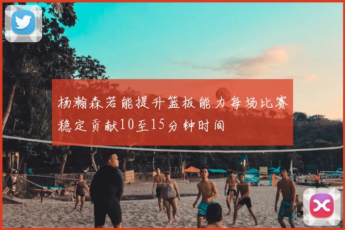 杨瀚森若能提升篮板能力每场比赛稳定贡献10至15分钟时间