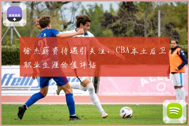 徐杰薪资待遇引关注，CBA本土后卫职业生涯价值评估