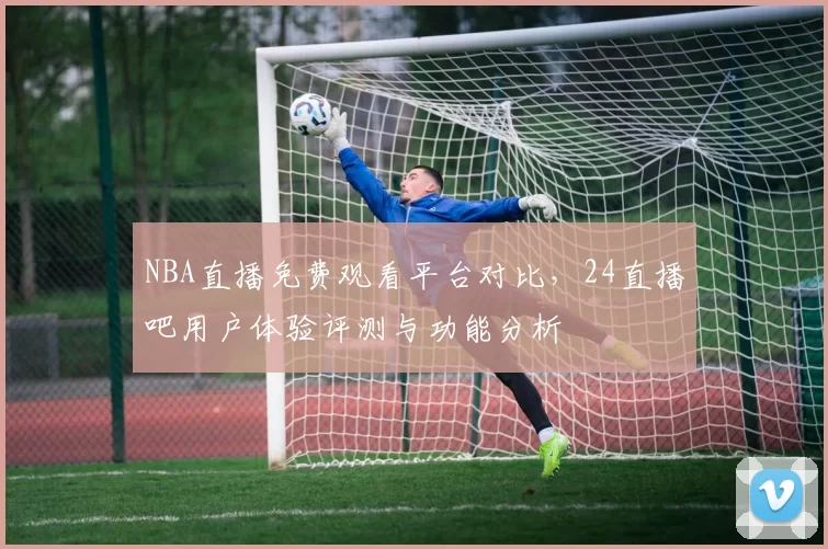 NBA直播免费观看平台对比，24直播吧用户体验评测与功能分析