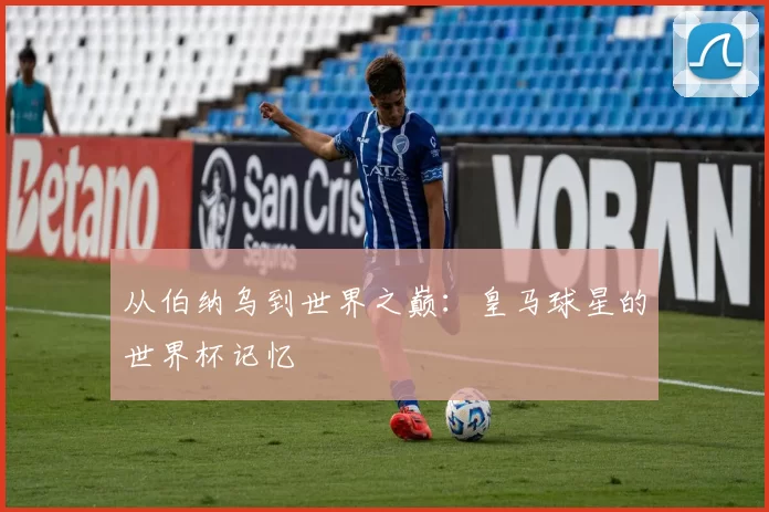 从伯纳乌到世界之巅:皇马球星的世界杯记忆
