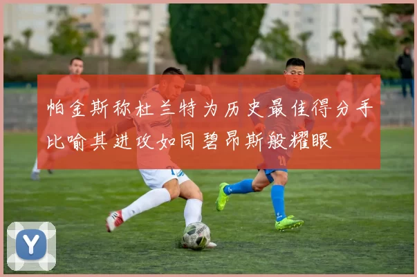 帕金斯称杜兰特为历史最佳得分手比喻其进攻如同碧昂斯般耀眼