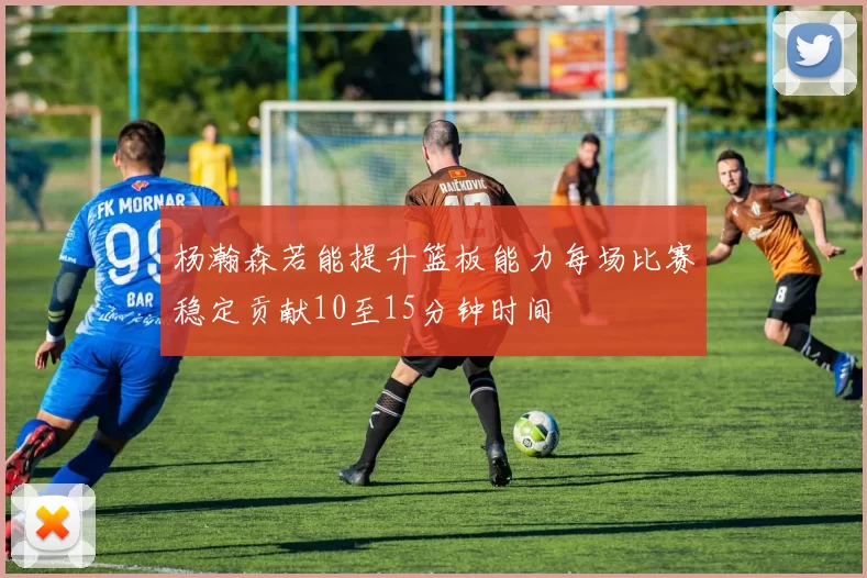 杨瀚森若能提升篮板能力每场比赛稳定贡献10至15分钟时间