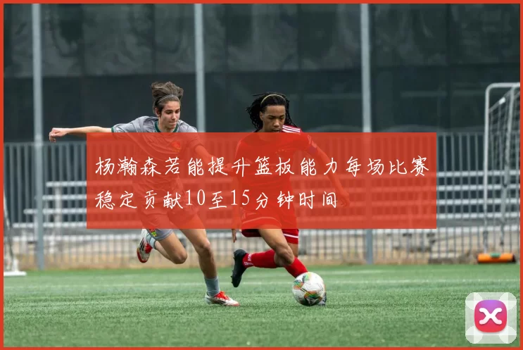 杨瀚森若能提升篮板能力每场比赛稳定贡献10至15分钟时间