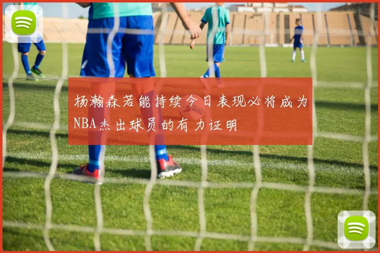 杨瀚森若能持续今日表现必将成为NBA杰出球员的有力证明