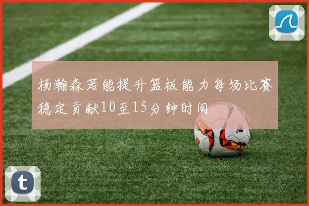 杨瀚森若能提升篮板能力每场比赛稳定贡献10至15分钟时间