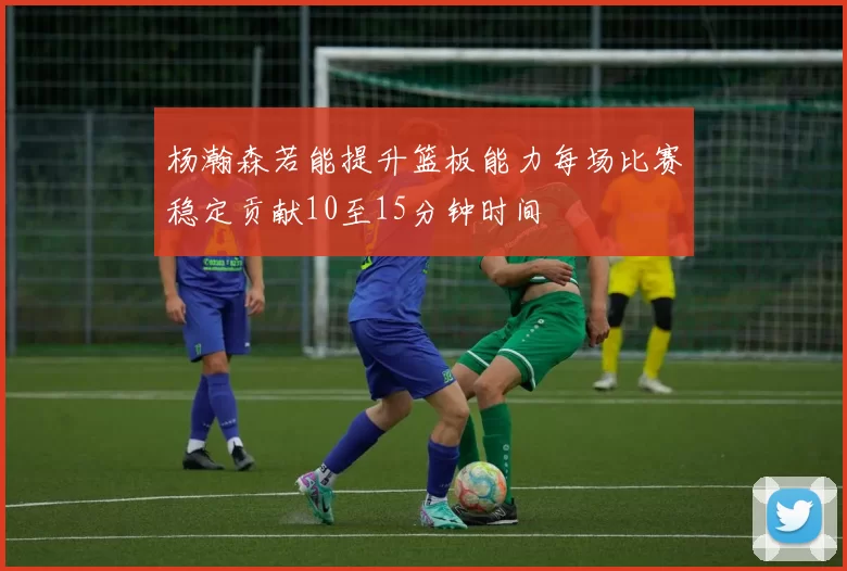 杨瀚森若能提升篮板能力每场比赛稳定贡献10至15分钟时间