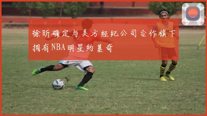 徐昕确定与美方经纪公司合作旗下拥有NBA明星约基奇