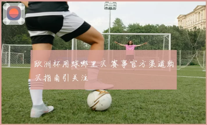 欧洲杯用球哪里买 赛事官方渠道购买指南引关注