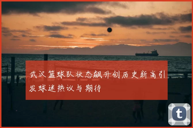 武汉篮球队状态飙升创历史新高引发球迷热议与期待