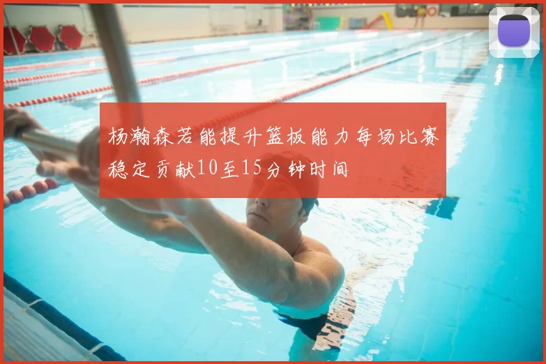 杨瀚森若能提升篮板能力每场比赛稳定贡献10至15分钟时间
