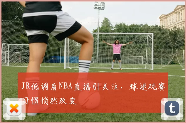 JR低调看NBA直播引关注，球迷观赛习惯悄然改变