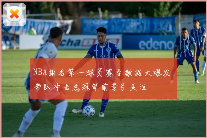 NBA排名第一球员赛季数据大爆发 带队冲击总冠军前景引关注