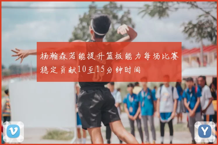 杨瀚森若能提升篮板能力每场比赛稳定贡献10至15分钟时间