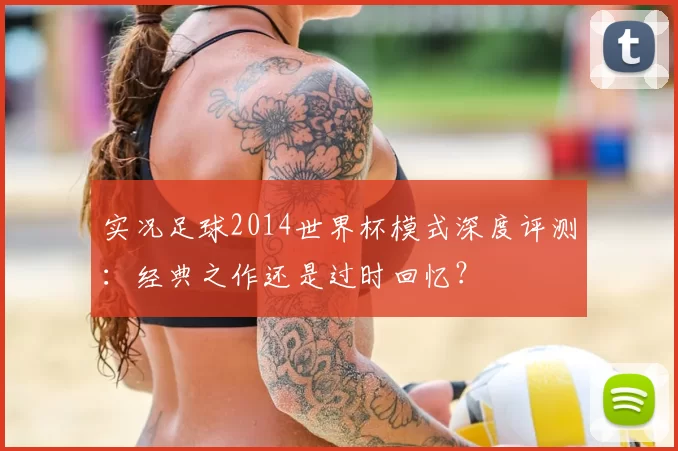实况足球2014世界杯模式深度评测:经典之作还是过时回忆?