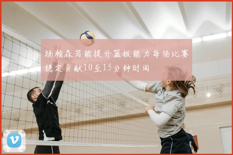 杨瀚森若能提升篮板能力每场比赛稳定贡献10至15分钟时间