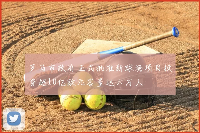 罗马市政府正式批准新球场项目投资超10亿欧元容量达六万人