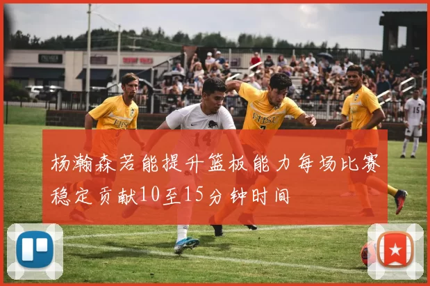 杨瀚森若能提升篮板能力每场比赛稳定贡献10至15分钟时间