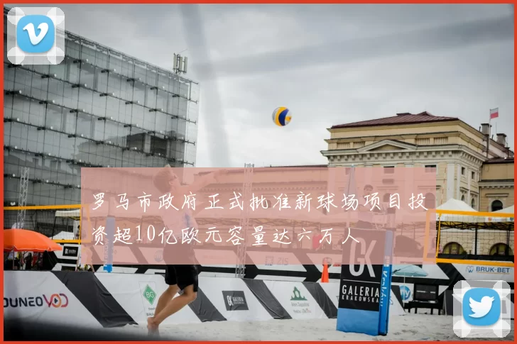 罗马市政府正式批准新球场项目投资超10亿欧元容量达六万人