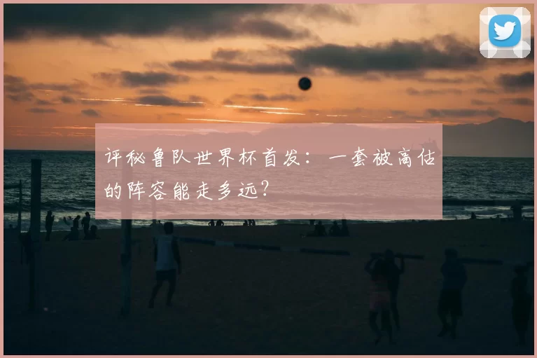 评秘鲁队世界杯首发：一套被高估的阵容能走多远？
