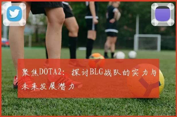 聚焦DOTA2:探讨BLG战队的实力与未来发展潜力