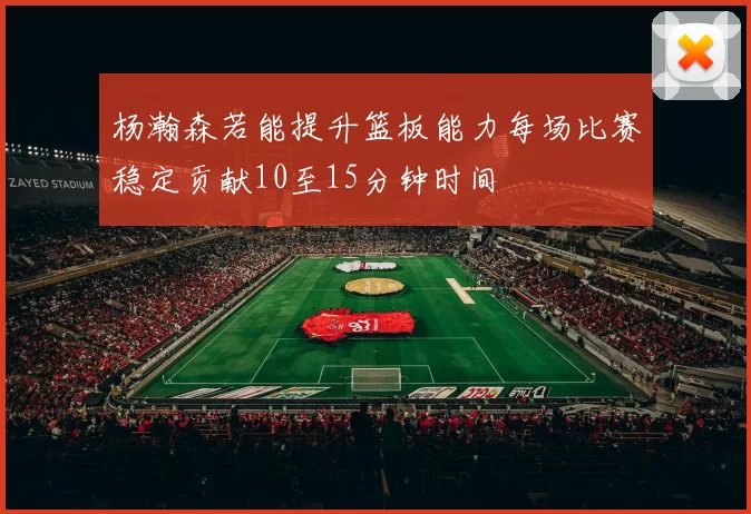 杨瀚森若能提升篮板能力每场比赛稳定贡献10至15分钟时间