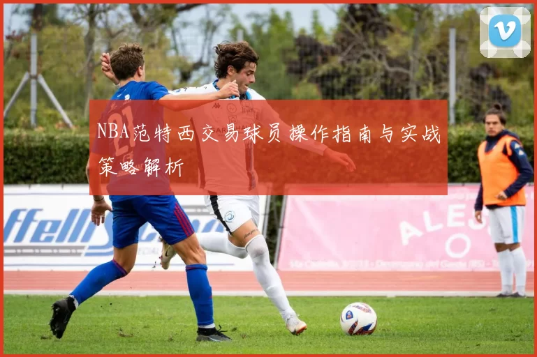 NBA范特西交易球员操作指南与实战策略解析