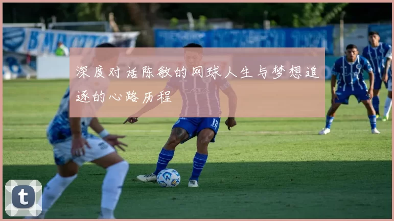 深度对话陈敏的网球人生与梦想追逐的心路历程
